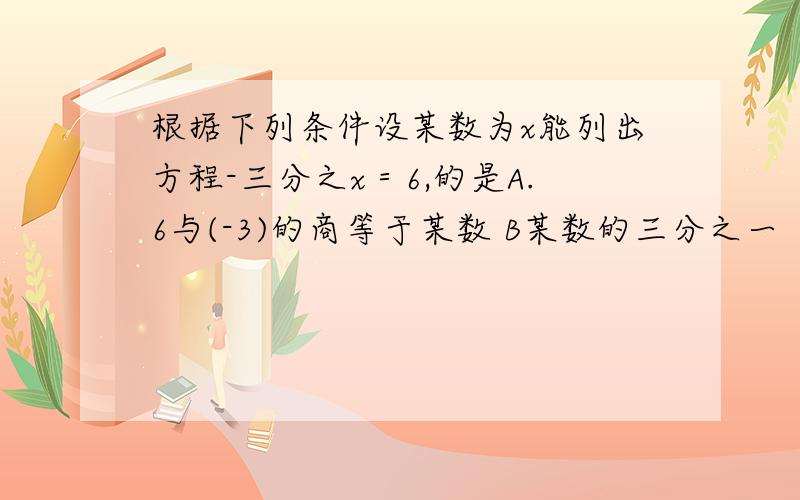 根据下列条件设某数为x能列出方程-三分之x＝6,的是A.6与(-3)的商等于某数 B某数的三分之一