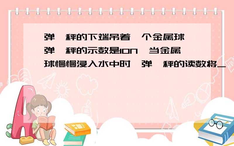 弹簧秤的下端吊着一个金属球,弹簧秤的示数是10N,当金属球慢慢浸入水中时,弹簧秤的读数将_