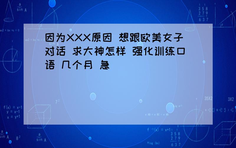 因为XXX原因 想跟欧美女子对话 求大神怎样 强化训练口语 几个月 急