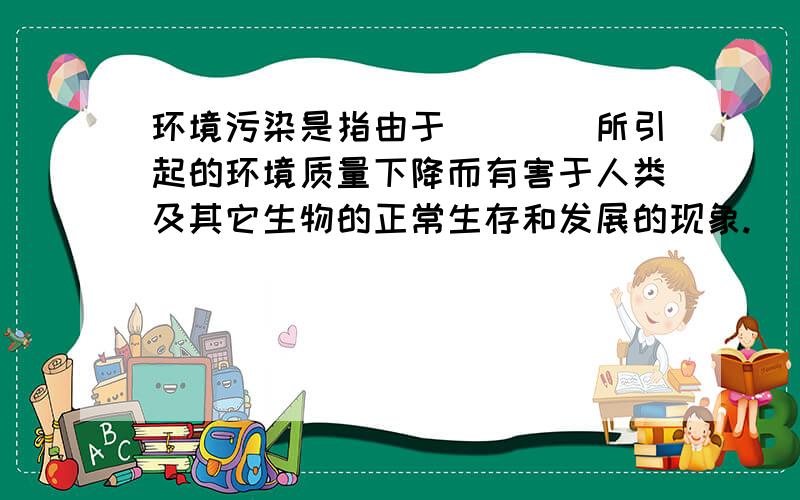 环境污染是指由于____所引起的环境质量下降而有害于人类及其它生物的正常生存和发展的现象.