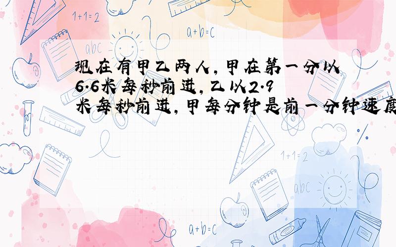 现在有甲乙两人,甲在第一分以6.6米每秒前进,乙以2.9米每秒前进,甲每分钟是前一分钟速度的两倍,乙每分钟是前一分钟速度