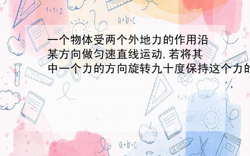 一个物体受两个外地力的作用沿某方向做匀速直线运动,若将其中一个力的方向旋转九十度保持这个力的大小和另一个力不变的物体可能