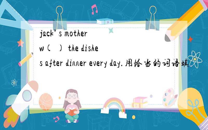 jack’s mother w( ) the dishes after dinner every day.用恰当的词语填