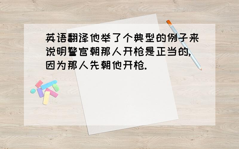 英语翻译他举了个典型的例子来说明警官朝那人开枪是正当的,因为那人先朝他开枪.