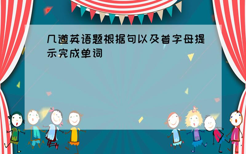 几道英语题根据句以及首字母提示完成单词