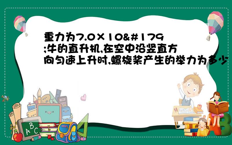 重力为7.0×10³牛的直升机,在空中沿竖直方向匀速上升时,螺旋桨产生的举力为多少