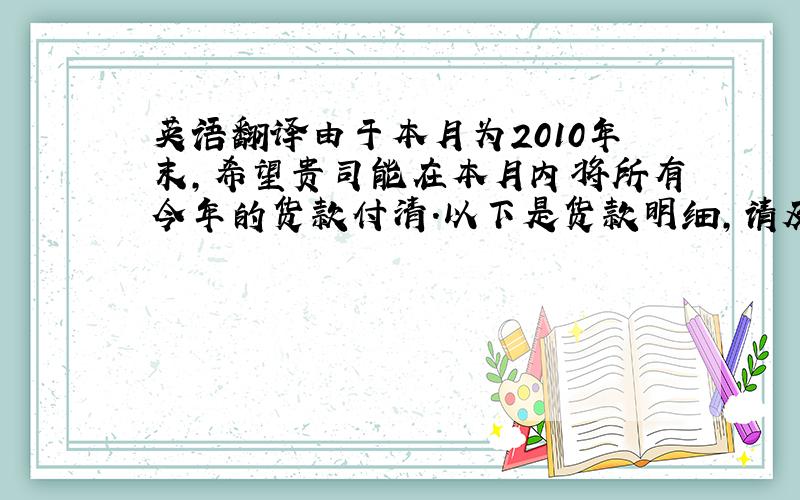 英语翻译由于本月为2010年末,希望贵司能在本月内将所有今年的货款付清.以下是货款明细,请及时安排支付,感谢你的理解同支