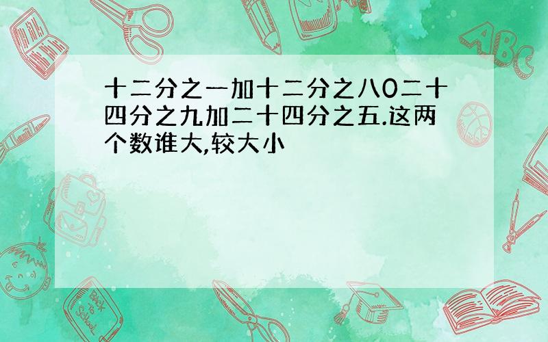 十二分之一加十二分之八0二十四分之九加二十四分之五.这两个数谁大,较大小