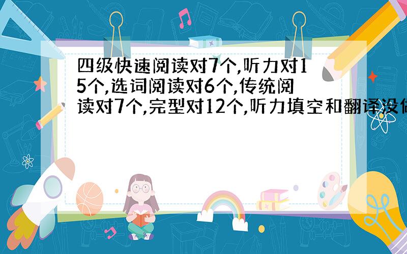 四级快速阅读对7个,听力对15个,选词阅读对6个,传统阅读对7个,完型对12个,听力填空和翻译没做能过吗?