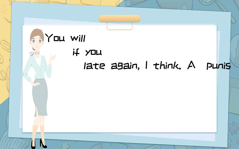 You will _______ if you _______ late again, I think. A．punis