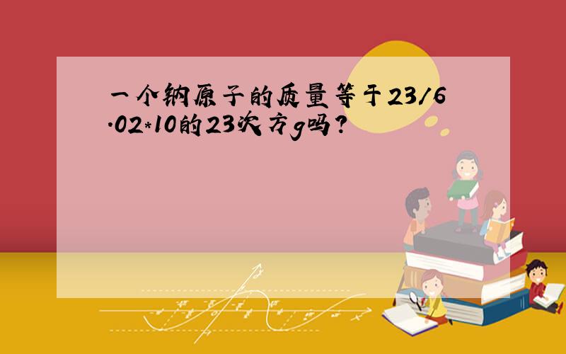 一个钠原子的质量等于23/6.02*10的23次方g吗?