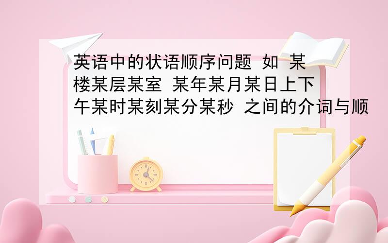 英语中的状语顺序问题 如 某楼某层某室 某年某月某日上下午某时某刻某分某秒 之间的介词与顺