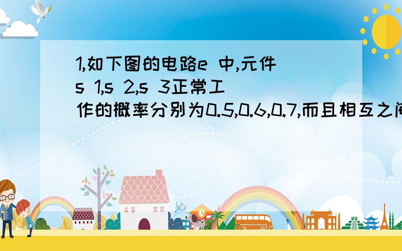 1,如下图的电路e 中,元件s 1,s 2,s 3正常工作的概率分别为0.5,0.6,0.7,而且相互之间没有影响,求电