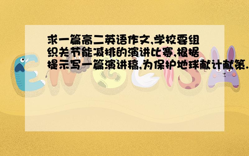 求一篇高二英语作文,学校要组织关节能减排的演讲比赛,根据提示写一篇演讲稿,为保护地球献计献策.现