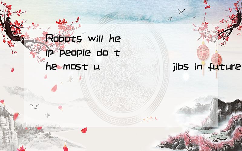 Robots will help people do the most u______ jibs in future