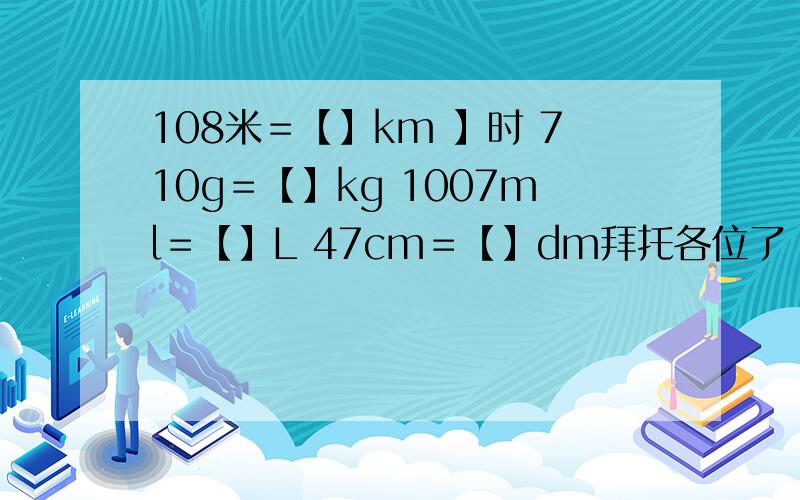 108米＝【】km 】时 710g＝【】kg 1007ml＝【】L 47cm＝【】dm拜托各位了 3Q