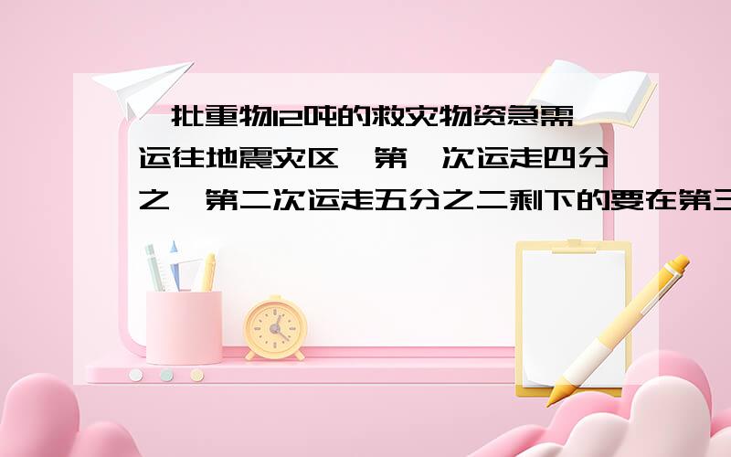 一批重物12吨的救灾物资急需运往地震灾区,第一次运走四分之一第二次运走五分之二剩下的要在第三次运完第三