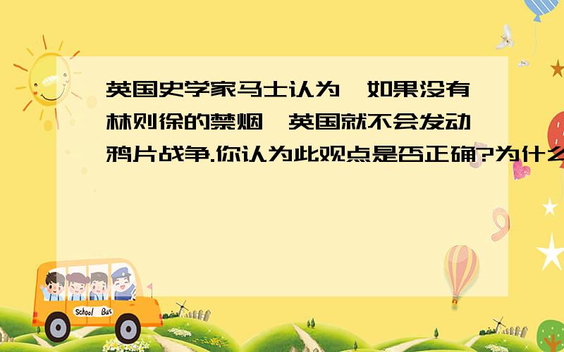 英国史学家马士认为,如果没有林则徐的禁烟,英国就不会发动鸦片战争.你认为此观点是否正确?为什么?