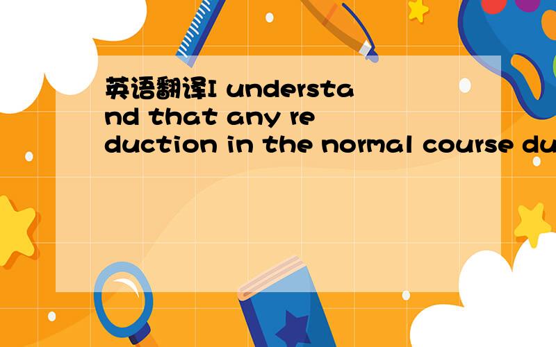 英语翻译I understand that any reduction in the normal course dur