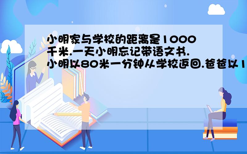 小明家与学校的距离是1000千米.一天小明忘记带语文书.小明以80米一分钟从学校返回.爸爸以120米一分钟的速度从家里出