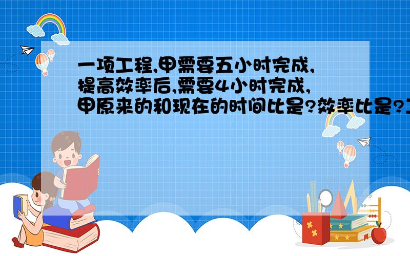 一项工程,甲需要五小时完成,提高效率后,需要4小时完成,甲原来的和现在的时间比是?效率比是?工作效率提高了百分之多少?