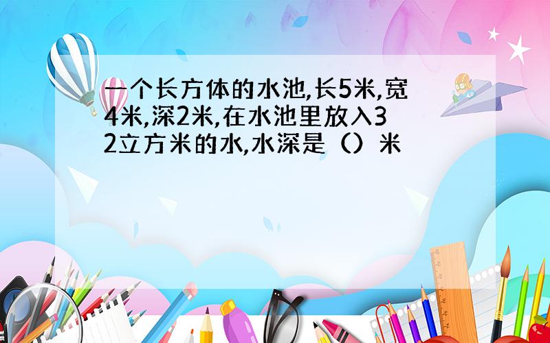 一个长方体的水池,长5米,宽4米,深2米,在水池里放入32立方米的水,水深是（）米