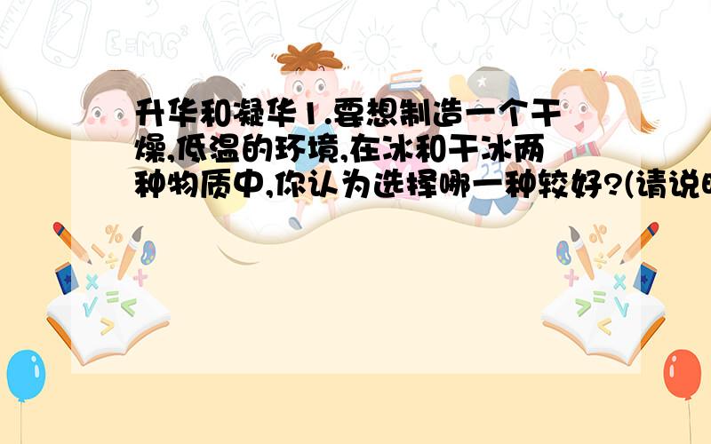 升华和凝华1.要想制造一个干燥,低温的环境,在冰和干冰两种物质中,你认为选择哪一种较好?(请说明理由)