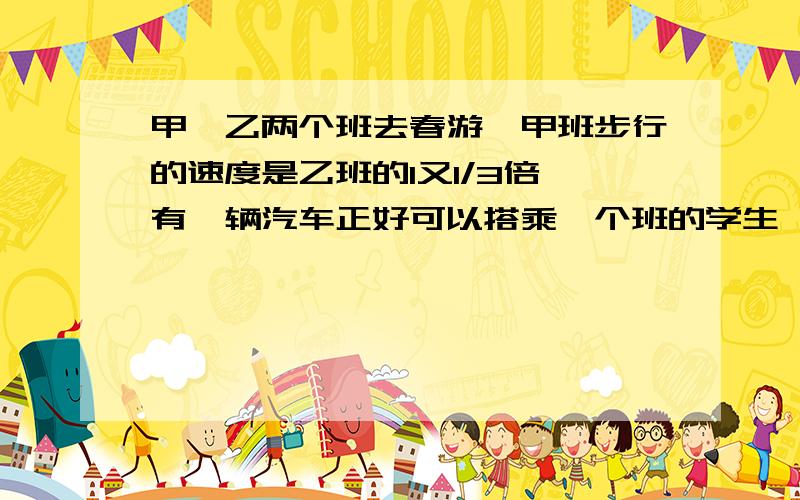 甲、乙两个班去春游,甲班步行的速度是乙班的1又1/3倍,有一辆汽车正好可以搭乘一个班的学生,