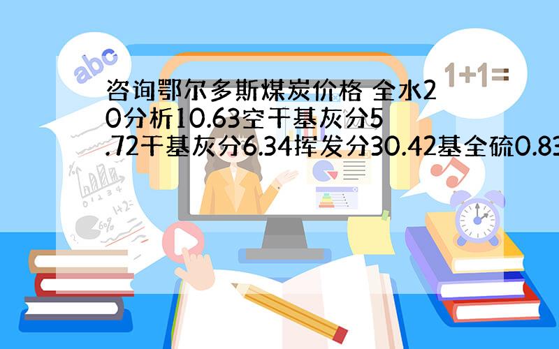 咨询鄂尔多斯煤炭价格 全水20分析10.63空干基灰分5.72干基灰分6.34挥发分30.42基全硫0.83发热量460