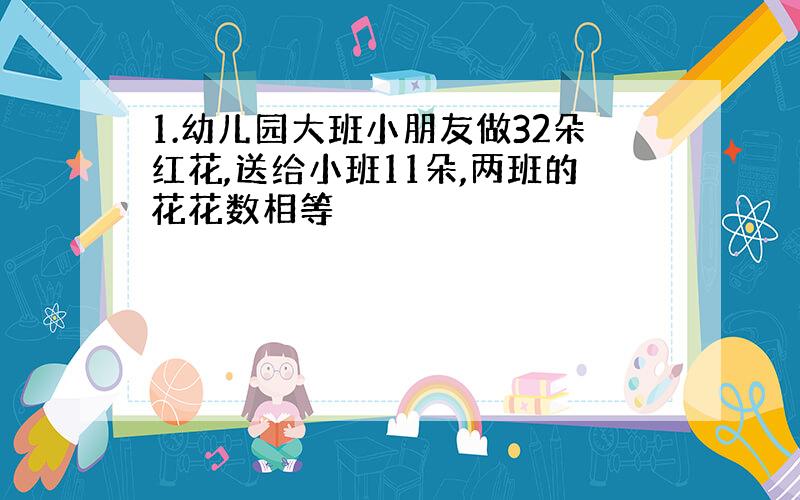 1.幼儿园大班小朋友做32朵红花,送给小班11朵,两班的花花数相等