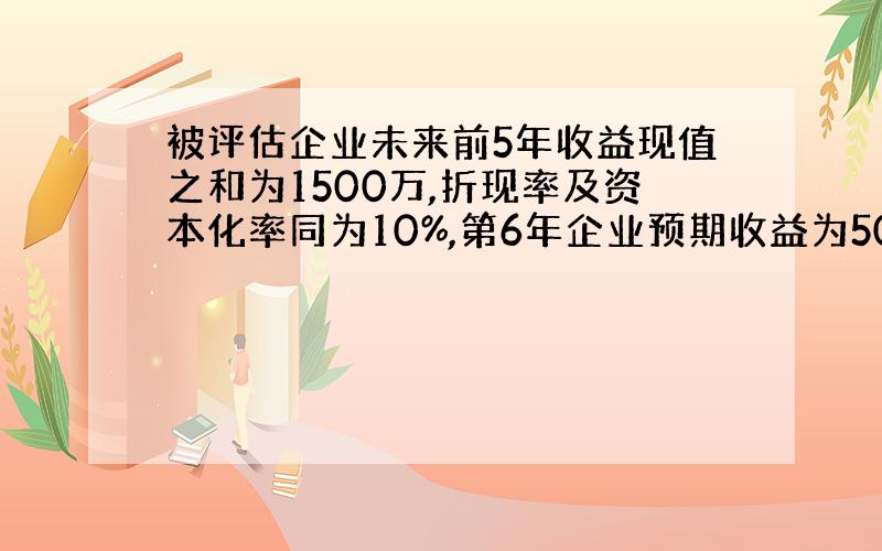 被评估企业未来前5年收益现值之和为1500万,折现率及资本化率同为10%,第6年企业预期收益为500万,并一直