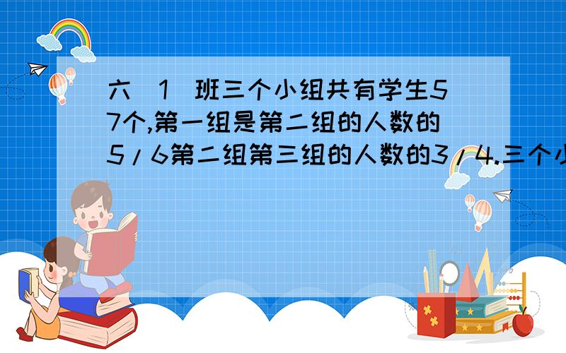 六（1）班三个小组共有学生57个,第一组是第二组的人数的5/6第二组第三组的人数的3/4.三个小组各有多少人