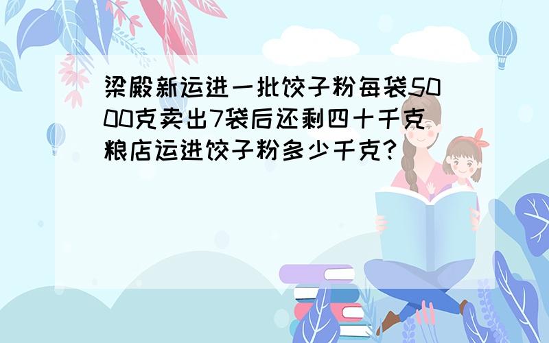 梁殿新运进一批饺子粉每袋5000克卖出7袋后还剩四十千克粮店运进饺子粉多少千克?