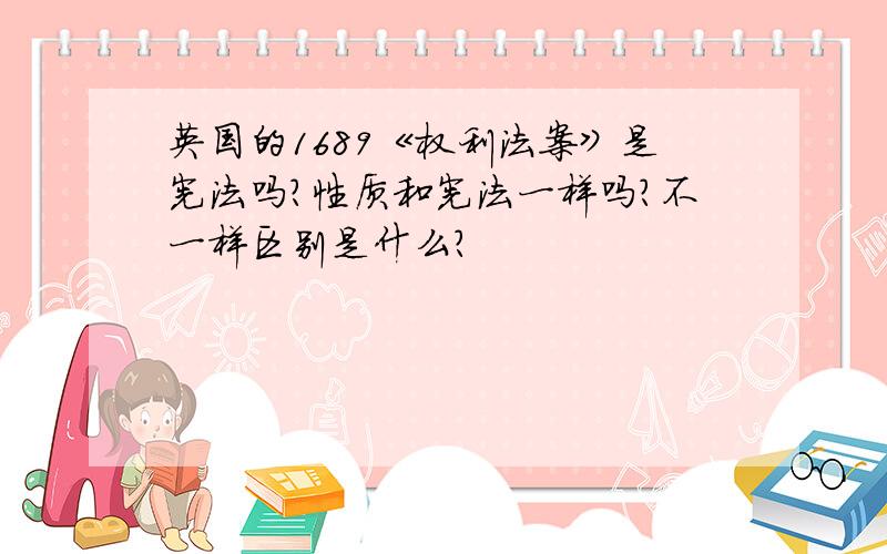 英国的1689《权利法案》是宪法吗?性质和宪法一样吗?不一样区别是什么?