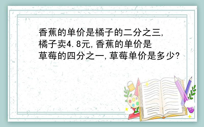 香蕉的单价是橘子的二分之三,橘子卖4.8元,香蕉的单价是草莓的四分之一,草莓单价是多少?