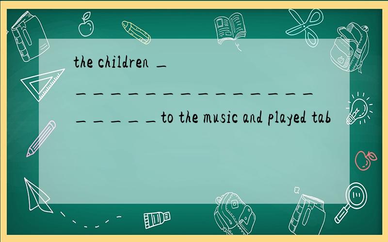 the children ____________________to the music and played tab