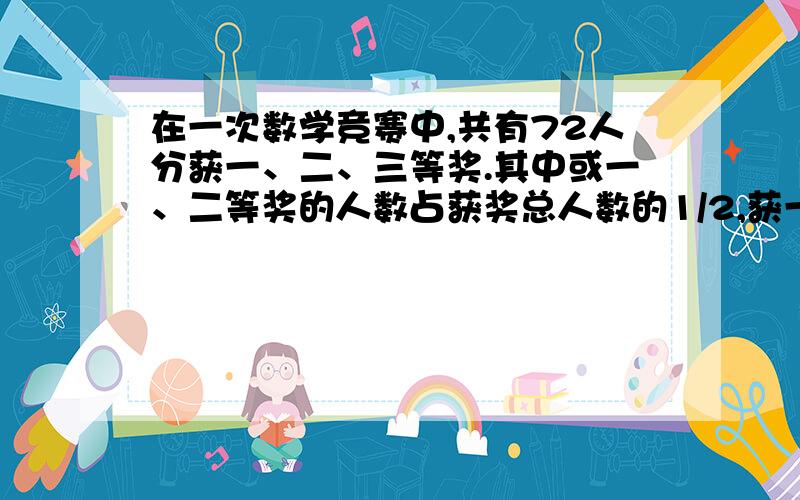 在一次数学竞赛中,共有72人分获一、二、三等奖.其中或一、二等奖的人数占获奖总人数的1/2,获一等奖与获三等奖的人数比是