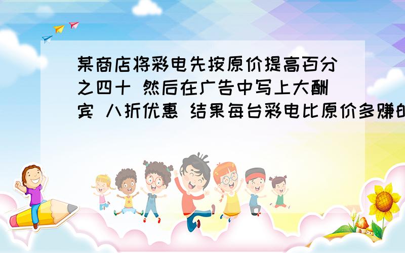 某商店将彩电先按原价提高百分之四十 然后在广告中写上大酬宾 八折优惠 结果每台彩电比原价多赚的钱数在