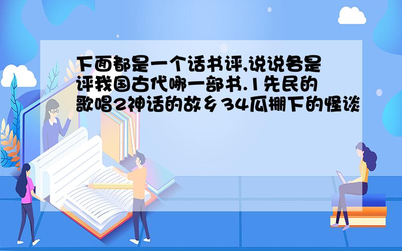 下面都是一个话书评,说说各是评我国古代哪一部书.1先民的歌唱2神话的故乡34瓜棚下的怪谈