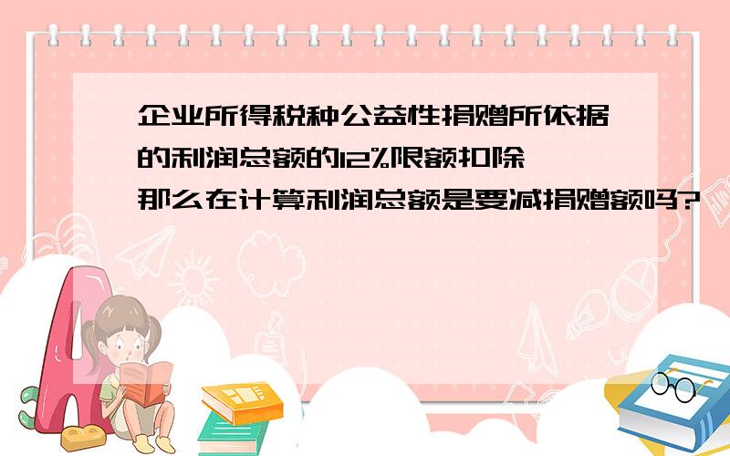 企业所得税种公益性捐赠所依据的利润总额的12%限额扣除,那么在计算利润总额是要减捐赠额吗?