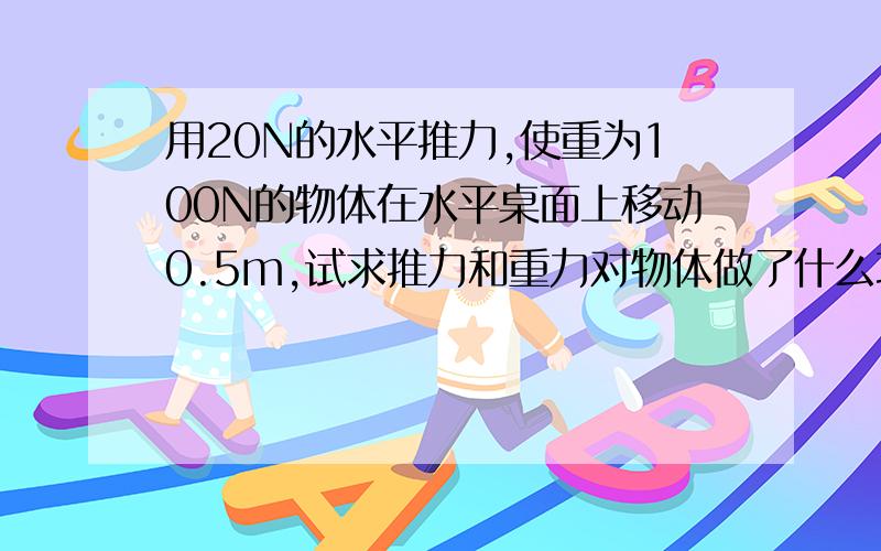 用20N的水平推力,使重为100N的物体在水平桌面上移动0.5m,试求推力和重力对物体做了什么功?