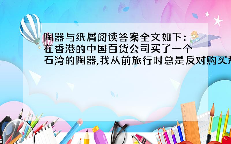 陶器与纸屑阅读答案全文如下：在香港的中国百货公司买了一个石湾的陶器,我从前旅行时总是反对购买那些沉重易碎的物品,这一次忍