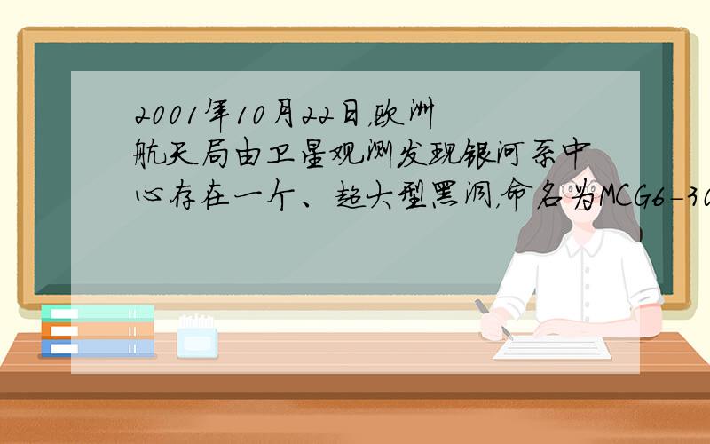 2001年10月22日，欧洲航天局由卫星观测发现银河系中心存在一个、超大型黑洞，命名为MCG6-30-15，由于黑洞的强