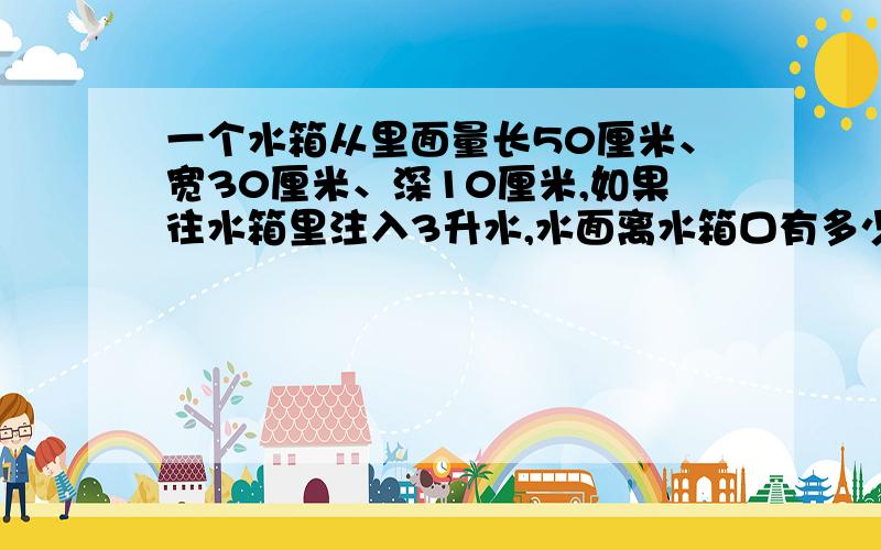 一个水箱从里面量长50厘米、宽30厘米、深10厘米,如果往水箱里注入3升水,水面离水箱口有多少厘米?