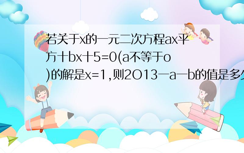 若关于x的一元二次方程ax平方十bx十5=0(a不等于o)的解是x=1,则2O13一a一b的值是多少