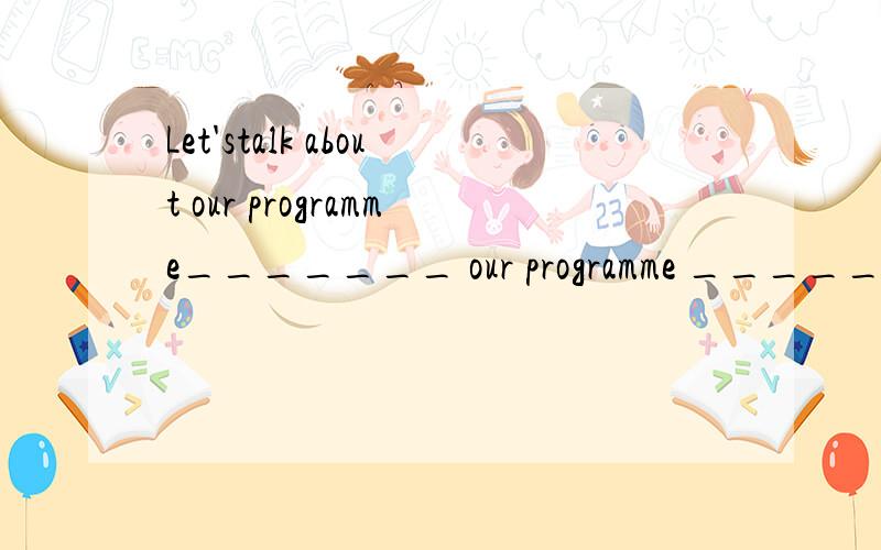 Let'stalk about our programme_______ our programme ________o