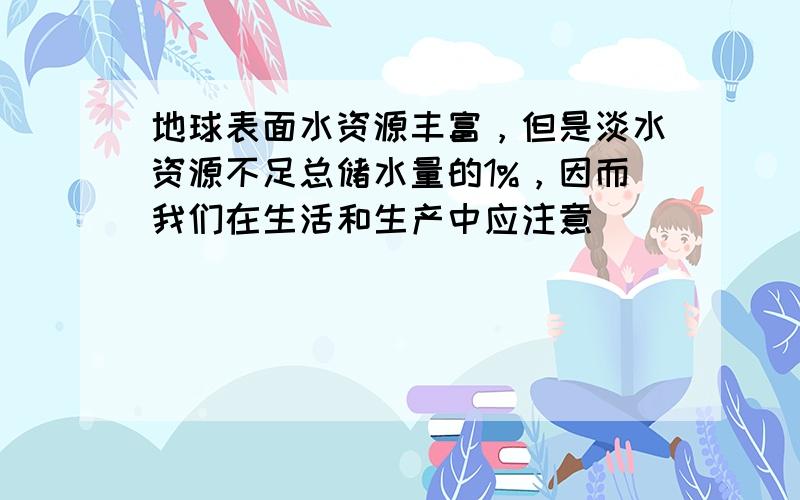 地球表面水资源丰富，但是淡水资源不足总储水量的1%，因而我们在生活和生产中应注意（　　）