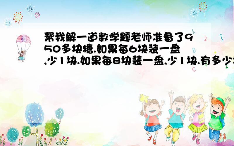 帮我解一道数学题老师准备了950多块糖.如果每6块装一盘,少1块.如果每8块装一盘,少1块.有多少块糖?