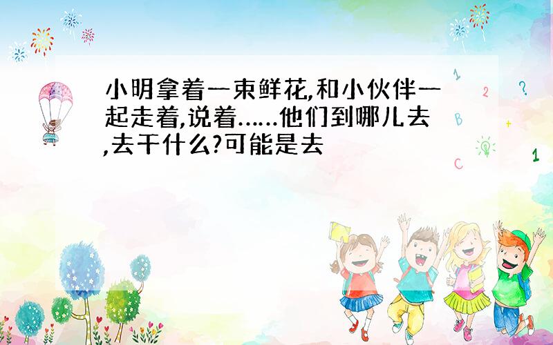 小明拿着一束鲜花,和小伙伴一起走着,说着……他们到哪儿去,去干什么?可能是去