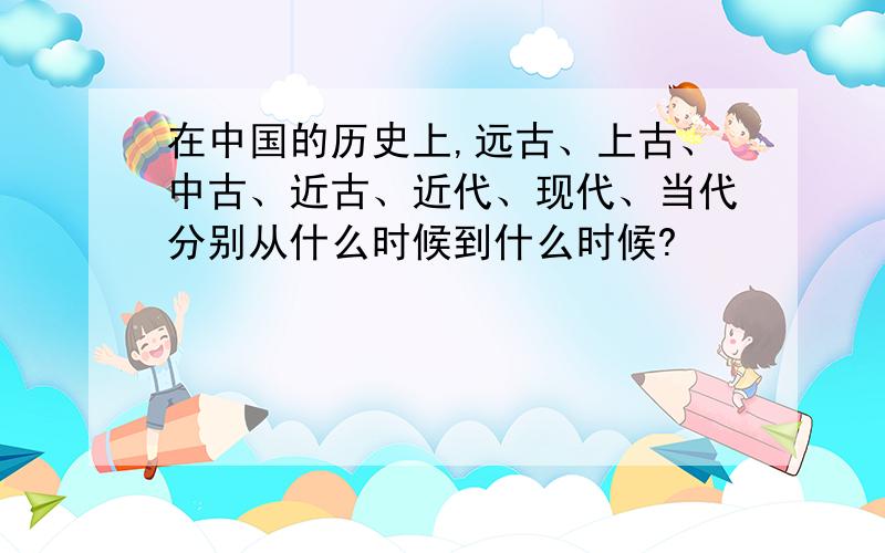 在中国的历史上,远古、上古、中古、近古、近代、现代、当代分别从什么时候到什么时候?